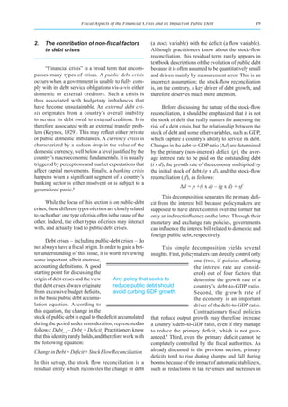 Fiscal Aspects of the Financial Crisis and its Impact on Public Debt                     49



2.	 The	contribution	of	non-fiscal	factors	                   (a stock variable) with the deficit (a flow variable).
    to debt crises                                            Although practitioners know about the stock-flow
                                                              reconciliation, this residual term rarely appears in
                                                              textbook descriptions of the evolution of public debt
     “Financial crisis” is a broad term that encom-           because it is often assumed to be quantitatively small
passes many types of crises. A public debt crisis             and driven mainly by measurement error. This is an
occurs when a government is unable to fully com-              incorrect assumption; the stock-flow reconciliation
ply with its debt service obligations vis-à-vis either        is, on the contrary, a key driver of debt growth, and
domestic or external creditors. Such a crisis is              therefore deserves much more attention.
thus associated with budgetary imbalances that
have become unsustainable. An external debt cri-                    Before discussing the nature of the stock-flow
sis originates from a country’s overall inability             reconciliation, it should be emphasized that it is not
to service its debt owed to external creditors. It is         the stock of debt that really matters for assessing the
therefore associated with an external transfer prob-          risk of a debt crisis, but the relationship between the
lem (Keynes, 1929). This may reflect either private           stock of debt and some other variables, such as GDP,
or public domestic imbalances. A currency crisis is           which capture a country’s ability to service its debt.
characterized by a sudden drop in the value of the            Changes in the debt-to-GDP ratio (Δd) are determined
domestic currency, well below a level justified by the        by the primary (non-interest) deficit (p), the aver-
country’s macroeconomic fundamentals. It is usually           age interest rate to be paid on the outstanding debt
triggered by perceptions and market expectations that         (i x d), the growth rate of the economy multiplied by
affect capital movements. Finally, a banking crisis           the initial stock of debt (g x d), and the stock-flow
happens when a significant segment of a country’s             reconciliation (sf), as follows:
banking sector is either insolvent or is subject to a
                                                                            Δd = p +(i x d) – (g x d) + sf
generalized panic.8
                                                                    This decomposition separates the primary defi-
      While the focus of this section is on public-debt       cit from the interest bill because policymakers are
crises, these different types of crises are closely related   supposed to have direct control over the former but
to each other: one type of crisis often is the cause of the   only an indirect influence on the latter. Through their
other. Indeed, the other types of crises may interact         monetary and exchange rate policies, governments
with, and actually lead to public debt crises.                can influence the interest bill related to domestic and
                                                              foreign public debt, respectively.
      Debt crises – including public-debt crises – do
not always have a fiscal origin. In order to gain a bet-        This simple decomposition yields several
ter understanding of this issue, it is worth reviewing insights. First, policymakers can directly control only
some important, albeit abstruse,                                                one (two, if policies affecting
accounting definitions. A good                                                  the interest rate are consid-
starting point for discussing the                                               ered) out of four factors that
origin of debt crises and the view        Any policy that seeks to              determine the growth rate of a
that debt crises always originate         reduce public debt should             country’s debt-to-GDP ratio.
from excessive budget deficits,           avoid curbing GDP growth.             Second, the growth rate of
is the basic public debt accumu-                                                the economy is an important
lation equation. According to                                                   driver of the debt-to-GDP ratio.
this equation, the change in the                                                Contractionary fiscal policies
stock of public debt is equal to the deficit accumulated that reduce output growth may therefore increase
during the period under consideration, represented as a country’s debt-to-GDP ratio, even if they manage
follows: Debtt+1 – Debtt = Deficitt. Practitioners know to reduce the primary deficit, which is not guar-
that this identity rarely holds, and therefore work with anteed.9 Third, even the primary deficit cannot be
the following equation:                                    completely controlled by the fiscal authorities. As
Change in Debt = Deficit + Stock Flow Reconciliation       already discussed in the previous section, primary
                                                           deficits tend to rise during slumps and fall during
In this set-up, the stock flow reconciliation is a booms because of the impact of automatic stabilizers,
residual entity which reconciles the change in debt such as reductions in tax revenues and increases in
 
