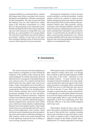 52                                     Trade and Development Report, 2011



Argentina and Brazil, as mentioned above, confirms               Increasing the transparency of fiscal accounts
that balance-sheet effects associated with currency        would contribute to solving this problem. A partial
mismatches can indeed have a dramatic consequence          solution would be for countries to adopt an asset-
for debt sustainability. The same research also finds      liability management framework which would allow
that banking crises are often followed by sudden           them to keep track of the overall evolution of the gov-
jumps in the stock-flow reconciliation. In a study         ernment’s balance sheet. More generally, currency
that uses data going back to the nineteenth century,       mismatches and contingent liabilities caused by the
Reinhart and Rogoff (2010) find evidence that bank-        financial sector pose significant fiscal risk for govern-
ing crises tend to precede sovereign debt crises, and      ments, and make them vulnerable to macroeconomic
that they are a good predictor of sovereign default.       shocks. It would therefore be advisable for them to
The stock-flow reconciliation may also be linked to        adopt a macroeconomic and dynamic view of fiscal
governments’ inability to keep track of and report         accounts and public debt in the same way that private
their contingent liabilities (some of which arise from     financial risks need macroprudential surveillance in
excessive borrowing from local governments).               addition to microprudential rules.




                                             d. Conclusions




        The current obsession with fiscal tightening in          With regard to today’s fiscal deficits and public
many countries is misguided, as it risks tackling the      debt, empirical evidence shows that, even though
symptoms of the problem while leaving the basic            these constitute a relatively high proportion of GDP
causes unchanged. In virtually all countries, the fiscal   in some parts of the world – especially in some
deficit has been a consequence of the global financial     developed countries – in many countries they are
crisis, and not a cause. Few countries ran large fiscal    not large by historical standards. Even more signifi-
deficits before the crisis; indeed, some were even in      cantly, the data show that in all regions of the world,
surplus. Today’s fiscal deficits are an inevitable out-    interest payments on the public debt as a percentage
come of automatic stabilizers and measures aimed at        of GDP were lower in 2010 than they have been at
countering the effects of the crisis, including policy-    any time in the past 13 years. With a few extreme
driven stimulus packages that involved increased           exceptions, interest rates have mostly remained low,
government spending, lower tax rates and public-           even though the size of the public debt has increased.
funded bailouts of financial institutions. Empirical       Even in the developed countries that are carrying by
evidence from different countries and regions shows        far the largest public debt as a ratio of GDP, interest
that the crisis was caused by underlying changes in        repayments in 2010 were significantly lower than
national competitiveness and private sector imbal-         in the late 1990s (at 2.7 per cent of GDP compared
ances, which were closely related to a malfunctioning      with 4.4 per cent).
financial sector in developed countries. These funda-
mental causes are not being addressed in the current             Policymakers should not focus only on debt
focus on fiscal tightening in some countries. Worse        stock. They need to consider the relationship between
still, the diversion of attention away from the underly-   the stock of debt and the flow variables, including
ing causes and towards so-called fiscal profligacy in      interest rates and fiscal revenues that affect a coun-
other countries, which in turn could eventually lead       try’s ability to support its debt. A major factor that
to fiscal tightening, increases the risk of stalling, or   influences changes in the burden of public debt is
even reversing, economic recovery.                         GDP growth: it is virtually impossible to lower high
 