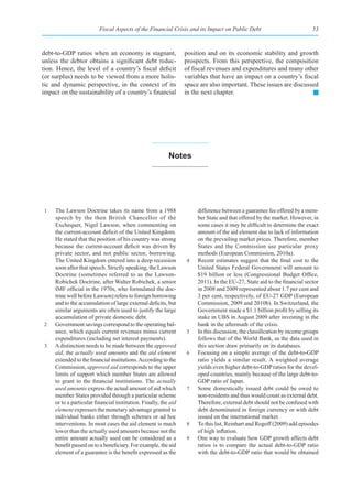 Fiscal Aspects of the Financial Crisis and its Impact on Public Debt                             53



debt-to-GDP ratios when an economy is stagnant,                   position and on its economic stability and growth
unless the debtor obtains a significant debt reduc-               prospects. From this perspective, the composition
tion. Hence, the level of a country’s fiscal deficit              of fiscal revenues and expenditures and many other
(or surplus) needs to be viewed from a more holis-                variables that have an impact on a country’s fiscal
tic and dynamic perspective, in the context of its                space are also important. These issues are discussed
impact on the sustainability of a country’s financial             in the next chapter.




                                                           notes




1    The Lawson Doctrine takes its name from a 1988                    difference between a guarantee fee offered by a mem-
     speech by the then British Chancellor of the                      ber State and that offered by the market. However, in
     Exchequer, Nigel Lawson, when commenting on                       some cases it may be difficult to determine the exact
     the current-account deficit of the United Kingdom.                amount of the aid element due to lack of information
     He stated that the position of his country was strong             on the prevailing market prices. Therefore, member
     because the current-account deficit was driven by                 States and the Commission use particular proxy
     private sector, and not public sector, borrowing.                 methods (European Commission, 2010a).
     The United Kingdom entered into a deep recession             4    Recent estimates suggest that the final cost to the
     soon after that speech. Strictly speaking, the Lawson             United States Federal Government will amount to
     Doctrine (sometimes referred to as the Lawson-                    $19 billion or less (Congressional Budget Office,
     Robichek Doctrine, after Walter Robichek, a senior                2011). In the EU-27, State aid to the financial sector
     IMF official in the 1970s, who formulated the doc-                in 2008 and 2009 represented about 1.7 per cent and
     trine well before Lawson) refers to foreign borrowing             3 per cent, respectively, of EU-27 GDP (European
     and to the accumulation of large external deficits, but           Commission, 2009 and 2010b). In Switzerland, the
     similar arguments are often used to justify the large             Government made a $1.1 billion profit by selling its
     accumulation of private domestic debt.                            stake in UBS in August 2009 after investing in the
2    Government savings correspond to the operating bal-               bank in the aftermath of the crisis.
     ance, which equals current revenues minus current            5    In this discussion, the classification by income groups
     expenditures (including net interest payments).                   follows that of the World Bank, as the data used in
3    A distinction needs to be made between the approved               this section draw primarily on its databases.
     aid, the actually used amounts and the aid element           6    Focusing on a simple average of the debt-to-GDP
     extended to the financial institutions. According to the          ratio yields a similar result. A weighted average
     Commission, approved aid corresponds to the upper                 yields even higher debt-to-GDP ratios for the devel-
     limits of support which member States are allowed                 oped countries, mainly because of the large debt-to-
     to grant to the financial institutions. The actually              GDP ratio of Japan.
     used amounts express the actual amount of aid which          7    Some domestically issued debt could be owed to
     member States provided through a particular scheme                non-residents and thus would count as external debt.
     or to a particular financial institution. Finally, the aid        Therefore, external debt should not be confused with
     element expresses the monetary advantage granted to               debt denominated in foreign currency or with debt
     individual banks either through schemes or ad hoc                 issued on the international market.
     interventions. In most cases the aid element is much         8    To this list, Reinhart and Rogoff (2009) add episodes
     lower than the actually used amounts because not the              of high inflation.
     entire amount actually used can be considered as a           9    One way to evaluate how GDP growth affects debt
     benefit passed on to a beneficiary. For example, the aid          ratios is to compare the actual debt-to-GDP ratio
     element of a guarantee is the benefit expressed as the            with the debt-to-GDP ratio that would be obtained
 
