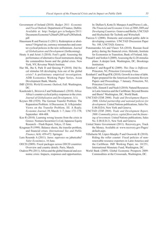 Fiscal Aspects of the Financial Crisis and its Impact on Public Debt                             55



Government of Ireland (2010). Budget 2011: Economic                    In: Dullien S, Kotte D, Marquez A and Priewe J, eds.,
     and Fiscal Outlook. Department of Finance, Dublin.                The Financial and Economic Crisis of 2008-2009 and
     Available at: http://budget.gov.ie/budgets/2011/                  Developing Countries. Geneva and Berlin, UNCTAD
     Documents/Economic%20and%20Fiscal%20Outlook.                      and Hochschule für Technik und Wirtschaft.
     pdf.                                                        Panizza U (2008). Domestic and external public debt in
Hausmann R and Panizza U (2011). Redemption or absti-                  developing countries. UNCTAD Discussion Paper
     nence? Original sin, currency mismatches and coun-                No. 188, UNCTAD, Geneva.
     ter cyclical policies in the new millennium. Journal        Ponomarenko AA and Vlasov SA (2010). Russian fiscal
     of Globalization and Development (forthcoming).                   policy during the financial crisis. Helsinki, Institute
Heuty A and Aristi J (2010). Fool’s gold: Assessing the                for Economies in Transition, Bank of Finland, July.
     performance of alternative fiscal instruments during        Prasad E and Sorkin I (2009). Assessing the G-20 stimulus
     the commodities boom and the global crisis. New                   plans: A deeper look. Washington, DC, Brookings
     York, NY, Revenue Watch Institute.                                Institution.
Hur SK, Jha S, Park D and Quising P (2010). Did fis-             Reinhart C and Rogoff K (2009). This Time is Different.
     cal stimulus lift developing Asia out of the global               Princeton, NJ, Princeton University Press.
     crisis? A preliminary empirical investigation.              Reinhart C and Rogoff K (2010). Growth in a time of debt.
     ADB Economics Working Paper Series, Asian                         Paper prepared for the American Economic Review
     Development Bank, Manila.                                         Papers and Proceedings, 7 January. Princeton, NJ,
IMF (2010). World Economic Outlook, Fall. Washington,                  Princeton University.
     DC.                                                         Torre ADL, Sinnott E and Nash J (2010). Natural Resources
Kasekende L, Brixiová Z and Ndikumana L (2010). Africa:                in Latin America and the Caribbean: Beyond Booms
     Africa’s counter-cyclical policy responses to the crisis.         and Busts? Washington, DC, World Bank.
     Journal of Globalization and Development, 1(1).             UNCTAD (TDR 2006). Trade and Development Report,
Keynes JM (1929). The German Transfer Problem: The                     2006. Global partnership and national policies for
     Reparation Problem: A Discussion; II. A Rejoinder:                development. United Nations publications, Sales No.
     Views on the Transfer Problem; III. A Reply.                      E.06.II.D.6, New York and Geneva.
     Economic Journal, 39, March: 1–7; June: 172–178;            UNCTAD (TDR 2008). Trade and Development Report,
     September: 404-408.                                               2008. Commodity prices, capital flows and the financ-
Koo R (2010). Learning wrong lessons from the crisis in                ing of investment. United Nations publications, Sales
     Greece. Nomura Securities Co Ltd, Japanese Equity                 No. E.08.II.D.21, New York and Geneva.
     Research – Flash Report, Tokyo, 15 June.                    United States Government (2011). Recovery.gov, Track
Krugman P (1999). Balance sheets, the transfer problem,                the Money. Available at: www.recovery.gov/Pages/
     and financial crises. International Tax and Public                default.aspx.
     Finance, 6(4): 459-472. Springer.                           Villafuerte M, López-Murphy P and Ossowski R (2010).
Lara Resende A (2011). Juros: equívoco ou jabuticaba?                  Riding the roller coaster: Fiscal policies of non-
     Valor Econômico, 16 June.                                         renewable resource exporters in Latin America and
OECD (2009). Fiscal packages across OECD countries:                    the Caribbean. IMF Working Paper, no. 10/251,
     Overview and country details. Paris, March.                       International Monetary Fund, Washington, DC.
Osakwe PN (2011). Africa and the global financial and eco-       World Bank (2009). Global Economic Prospects 2009:
     nomic crisis: Impacts, responses and opportunities.               Commodities at the Crossroads, Washington, DC.
 