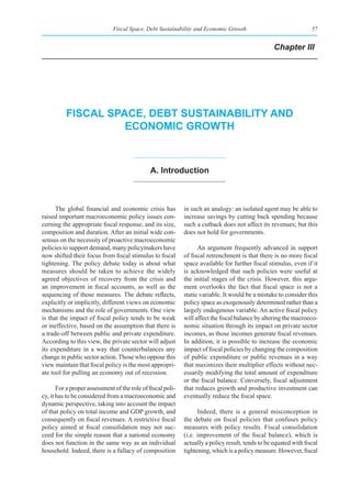 Fiscal Space, Debt Sustainability and Economic Growth                                57


                                                                                                   Chapter III




          fIsCal spaCe, debt sustaInabIlIty and
                    eConomIC groWth



                                               a. Introduction



      The global financial and economic crisis has           in such an analogy: an isolated agent may be able to
raised important macroeconomic policy issues con-            increase savings by cutting back spending because
cerning the appropriate fiscal response, and its size,       such a cutback does not affect its revenues; but this
composition and duration. After an initial wide con-         does not hold for governments.
sensus on the necessity of proactive macroeconomic
policies to support demand, many policymakers have                 An argument frequently advanced in support
now shifted their focus from fiscal stimulus to fiscal       of fiscal retrenchment is that there is no more fiscal
tightening. The policy debate today is about what            space available for further fiscal stimulus, even if it
measures should be taken to achieve the widely               is acknowledged that such policies were useful at
agreed objectives of recovery from the crisis and            the initial stages of the crisis. However, this argu-
an improvement in fiscal accounts, as well as the            ment overlooks the fact that fiscal space is not a
sequencing of those measures. The debate reflects,           static variable. It would be a mistake to consider this
explicitly or implicitly, different views on economic        policy space as exogenously determined rather than a
mechanisms and the role of governments. One view             largely endogenous variable. An active fiscal policy
is that the impact of fiscal policy tends to be weak         will affect the fiscal balance by altering the macroeco-
or ineffective, based on the assumption that there is        nomic situation through its impact on private sector
a trade-off between public and private expenditure.          incomes, as those incomes generate fiscal revenues.
According to this view, the private sector will adjust       In addition, it is possible to increase the economic
its expenditure in a way that counterbalances any            impact of fiscal policies by changing the composition
change in public sector action. Those who oppose this        of public expenditure or public revenues in a way
view maintain that fiscal policy is the most appropri-       that maximizes their multiplier effects without nec-
ate tool for pulling an economy out of recession.            essarily modifying the total amount of expenditure
                                                             or the fiscal balance. Conversely, fiscal adjustment
       For a proper assessment of the role of fiscal poli-   that reduces growth and productive investment can
cy, it has to be considered from a macroeconomic and         eventually reduce the fiscal space.
dynamic perspective, taking into account the impact
of that policy on total income and GDP growth, and                 Indeed, there is a general misconception in
consequently on fiscal revenues. A restrictive fiscal        the debate on fiscal policies that confuses policy
policy aimed at fiscal consolidation may not suc-            measures with policy results. Fiscal consolidation
ceed for the simple reason that a national economy           (i.e. improvement of the fiscal balance), which is
does not function in the same way as an individual           actually a policy result, tends to be equated with fiscal
household. Indeed, there is a fallacy of composition         tightening, which is a policy measure. However, fiscal
 