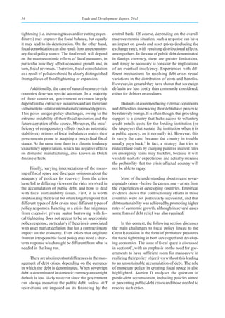 58                                     Trade and Development Report, 2011



tightening (i.e. increasing taxes and/or cutting expen-     central bank. Of course, depending on the overall
ditures) may improve the fiscal balance, but equally        macroeconomic situation, such a response can have
it may lead to its deterioration. On the other hand,        an impact on goods and asset prices (including the
fiscal consolidation can also result from an expansion-     exchange rate), with resulting distributional effects,
ary fiscal policy stance. The final result will depend      among others. In the case of public debt denominated
on the macroeconomic effects of fiscal measures, in         in foreign currency, there are greater limitations,
particular how they affect economic growth and, in          and it may be necessary to consider the implications
turn, fiscal revenues. Therefore, fiscal consolidation      of an eventual insolvency. Experiences with dif-
as a result of policies should be clearly distinguished     ferent mechanisms for resolving debt crises reveal
from policies of fiscal tightening or expansion.            variations in the distribution of costs and benefits.
                                                            However, in general they have shown that sovereign
      Additionally, the case of natural-resource-rich       defaults are less costly than commonly considered,
countries deserves special attention. In a majority         either for debtors or creditors.
of these countries, government revenues largely
depend on the extractive industries and are therefore             Bailouts of countries facing external constraints
vulnerable to volatile international commodity prices.      and difficulties in servicing their debts have proven to
This poses unique policy challenges, owing to the           be relatively benign. It is often thought that providing
extreme instability of their fiscal resources and the       support to a country that lacks access to voluntary
future depletion of the source. Moreover, the insuf-        credit entails costs for the lending institution (or
ficiency of compensatory effects (such as automatic         the taxpayers that sustain the institution when it is
stabilizers) in times of fiscal imbalances makes their      a public agency, as it normally is). However, this
governments prone to adopting a procyclical fiscal          is rarely the case, because the country in trouble
stance. At the same time there is a chronic tendency        usually pays back.1 In fact, a strategy that tries to
to currency appreciation, which has negative effects        reduce these costs by charging punitive interest rates
on domestic manufacturing, also known as Dutch              on emergency loans may backfire, because it will
disease effects.                                            validate markets’ expectations and actually increase
                                                            the probability that the crisis-affected country will
      Finally, varying interpretations of the mean-         not be able to repay.
ing of fiscal space and divergent opinions about the
adequacy of policies for recovery from the crisis                 Most of the understanding about recent sover-
have led to differing views on the risks involved in        eign debt crises – before the current one – arises from
the accumulation of public debt, and how to deal            the experiences of developing countries. Empirical
with fiscal sustainability issues. First, it is worth       evidence shows that contractionary efforts in those
emphasizing the trivial but often forgotten point that      countries were not particularly successful, and that
different types of debt crises need different types of      debt sustainability was achieved by promoting higher
policy responses. Reacting to a crisis that originates      rates of economic growth, although in several cases
from excessive private sector borrowing with fis-           some form of debt relief was also required.
cal tightening does not appear to be an appropriate
policy response, particularly if the crisis is associated         In this context, the following section discusses
with asset market deflation that has a contractionary       the main challenges to fiscal policy linked to the
impact on the economy. Even crises that originate           Great Recession in the form of premature pressures
from an irresponsible fiscal policy may need a short-       for fiscal tightening in both developed and develop-
term response which might be different from what is         ing economies. The issue of fiscal space is discussed
needed in the long run.                                     in section C, with an emphasis on the need for gov-
                                                            ernments to have sufficient room for manoeuvre in
      There are also important differences in the man-      realizing their policy objectives without this leading
agement of debt crises, depending on the currency           to an unsustainable accumulation of debt. The role
in which the debt is denominated. When sovereign            of monetary policy in creating fiscal space is also
debt is denominated in domestic currency an outright        highlighted. Section D analyses the question of
default is less likely to occur since the government        public-debt accumulation, including policies aimed
can always monetize the public debt, unless stiff           at preventing public-debt crises and those needed to
restrictions are imposed on its financing by the            resolve such crises.
 