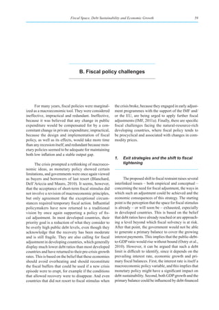 Fiscal Space, Debt Sustainability and Economic Growth                                59




                                   b. fiscal policy challenges




      For many years, fiscal policies were marginal-      the crisis broke, because they engaged in early adjust-
ized as a macroeconomic tool. They were considered        ment programmes with the support of the IMF and/
ineffective, impractical and redundant. Ineffective,      or the EU, are being urged to apply further fiscal
because it was believed that any change in public         adjustments (IMF, 2011a). Finally, there are specific
expenditure would be compensated for by a con-            fiscal challenges facing the natural-resource-rich
comitant change in private expenditure; impractical,      developing countries, where fiscal policy tends to
because the design and implementation of fiscal           be procyclical and associated with changes in com-
policy, as well as its effects, would take more time      modity prices.
than any recession itself; and redundant because mon-
etary policies seemed to be adequate for maintaining
both low inflation and a stable output gap.
                                                          1.	 Exit	strategies	and	the	shift	to	fiscal	
      The crisis prompted a rethinking of macroeco-           tightening
nomic ideas, as monetary policy showed certain
limitations, and governments were once again viewed
as buyers and borrowers of last resort (Blanchard,              The proposed shift to fiscal restraint raises several
Dell’Ariccia and Mauro, 2010). It seems, however,         interlinked issues – both empirical and conceptual –
that the acceptance of short-term fiscal stimulus did     concerning the need for fiscal adjustment, the ways in
not involve a revision of macroeconomic principles,       which such an adjustment could be achieved and the
but only agreement that the exceptional circum-           economic consequences of this strategy. The starting
stances required temporary fiscal action. Influential     point is the perception that the space for fiscal stimulus
policymakers have now returned to a traditional           is already – or will soon be – exhausted, especially
vision by once again supporting a policy of fis-          in developed countries. This is based on the belief
cal adjustment. In most developed countries, their        that debt ratios have already reached or are approach-
priority goal is a reduction of what they consider to     ing a level beyond which fiscal solvency is at risk.
be overly high public debt levels, even though they       After that point, the government would not be able
acknowledge that the recovery has been moderate           to generate a primary balance to cover the growing
and is still fragile. They are also calling for fiscal    interest payments. This implies that the public-debt-
adjustment in developing countries, which generally       to-GDP ratio would rise without bound (Ostry et al.,
display much lower debt ratios than most developed        2010). However, it can be argued that such a debt
countries and have returned to their pre-crisis growth    limit is difficult to identify, since it depends on the
rates. This is based on the belief that these economies   prevailing interest rate, economic growth and pri-
should avoid overheating and should reconstitute          mary fiscal balances. First, the interest rate is itself a
the fiscal buffers that could be used if a new crisis     macroeconomic policy variable, and this implies that
episode were to erupt, for example if the conditions      monetary policy might have a significant impact on
that allowed recovery were to disappear. And even         debt sustainability. Second, both GDP growth and the
countries that did not resort to fiscal stimulus when     primary balance could be influenced by debt-financed
 