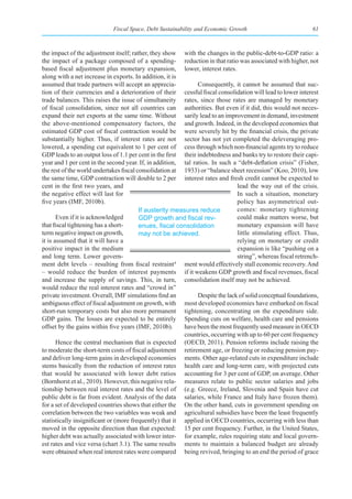 Fiscal Space, Debt Sustainability and Economic Growth                            61



the impact of the adjustment itself; rather, they show with the changes in the public-debt-to-GDP ratio: a
the impact of a package composed of a spending- reduction in that ratio was associated with higher, not
based fiscal adjustment plus monetary expansion, lower, interest rates.
along with a net increase in exports. In addition, it is
assumed that trade partners will accept an apprecia-           Consequently, it cannot be assumed that suc-
tion of their currencies and a deterioration of their cessful fiscal consolidation will lead to lower interest
trade balances. This raises the issue of simultaneity rates, since those rates are managed by monetary
of fiscal consolidation, since not all countries can authorities. But even if it did, this would not neces-
expand their net exports at the same time. Without sarily lead to an improvement in demand, investment
the above-mentioned compensatory factors, the and growth. Indeed, in the developed economies that
estimated GDP cost of fiscal contraction would be were severely hit by the financial crisis, the private
substantially higher. Thus, if interest rates are not sector has not yet completed the deleveraging pro-
lowered, a spending cut equivalent to 1 per cent of cess through which non-financial agents try to reduce
GDP leads to an output loss of 1.1 per cent in the first their indebtedness and banks try to restore their capi-
year and 1 per cent in the second year. If, in addition, tal ratios. In such a “debt-deflation crisis” (Fisher,
the rest of the world undertakes fiscal consolidation at 1933) or “balance sheet recession” (Koo, 2010), low
the same time, GDP contraction will double to 2 per interest rates and fresh credit cannot be expected to
cent in the first two years, and                                               lead the way out of the crisis.
the negative effect will last for                                              In such a situation, monetary
five years (IMF, 2010b).                                                       policy has asymmetrical out-
                                         If austerity measures reduce          comes: monetary tightening
       Even if it is acknowledged        GDP	growth	and	fiscal	rev-            could make matters worse, but
that fiscal tightening has a short-      enues,	fiscal	consolidation	          monetary expansion will have
term negative impact on growth,          may not be achieved.                  little stimulating effect. Thus,
it is assumed that it will have a                                              relying on monetary or credit
positive impact in the medium                                                  expansion is like “pushing on a
and long term. Lower govern-                                                   string”, whereas fiscal retrench-
ment debt levels – resulting from fiscal restraint     4
                                                          ment would effectively stall economic recovery. And
– would reduce the burden of interest payments if it weakens GDP growth and fiscal revenues, fiscal
and increase the supply of savings. This, in turn, consolidation itself may not be achieved.
would reduce the real interest rates and “crowd in”
private investment. Overall, IMF simulations find an           Despite the lack of solid conceptual foundations,
ambiguous effect of fiscal adjustment on growth, with most developed economies have embarked on fiscal
short-run temporary costs but also more permanent tightening, concentrating on the expenditure side.
GDP gains. The losses are expected to be entirely Spending cuts on welfare, health care and pensions
offset by the gains within five years (IMF, 2010b).       have been the most frequently used measure in OECD
                                                          countries, occurring with up to 60 per cent frequency
       Hence the central mechanism that is expected (OECD, 2011). Pension reforms include raising the
to moderate the short-term costs of fiscal adjustment retirement age, or freezing or reducing pension pay-
and deliver long-term gains in developed economies ments. Other age-related cuts in expenditure include
stems basically from the reduction of interest rates health care and long-term care, with projected cuts
that would be associated with lower debt ratios accounting for 3 per cent of GDP, on average. Other
(Bornhorst et al., 2010). However, this negative rela- measures relate to public sector salaries and jobs
tionship between real interest rates and the level of (e.g. Greece, Ireland, Slovenia and Spain have cut
public debt is far from evident. Analysis of the data salaries, while France and Italy have frozen them).
for a set of developed countries shows that either the On the other hand, cuts in government spending on
correlation between the two variables was weak and agricultural subsidies have been the least frequently
statistically insignificant or (more frequently) that it applied in OECD countries, occurring with less than
moved in the opposite direction than that expected: 15 per cent frequency. Further, in the United States,
higher debt was actually associated with lower inter- for example, rules requiring state and local govern-
est rates and vice versa (chart 3.1). The same results ments to maintain a balanced budget are already
were obtained when real interest rates were compared being revived, bringing to an end the period of grace
 