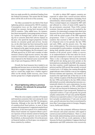 Fiscal Space, Debt Sustainability and Economic Growth                                63



that was made possible by subsidized funding from                 In order to obtain IMF support, countries are
the Federal Government. This means that the clamp           expected to adjust their current-account deficits
down will be felt at all levels of the economy.             by reducing domestic absorption (including fiscal
                                                            retrenchment), which normally slows GDP growth.
      Tax hikes accounted for one third of the fiscal       Those eventual impacts are evaluated by IMF staff,
tightening policies announced by OECD countries.            and reflected in a letter of intent (LOI) signed by
Consumption taxes are the single most widely                the governments concerned. These LOIs contain
adopted tax measure, having been increased in 20            economic forecasts and goals to be reached by the
OECD countries. Value added taxes, for instance,            countries. It is interesting to compare their short-term
have been increased by 4 percentage points in Greece,       forecasts (for the year following the signature of the
by 3 points in Portugal and 2 points in Spain, giv-         LOI) with the actual results of the IMF-supported
ing rise to concerns about their adverse impacts on         programmes. Chart 3.2 presents these data for
the poor, who spend the largest proportion of their         countries that resorted to IMF assistance because
income on consumer goods and services. Income               of a financial crisis in two periods: the late 1990s
tax, on the other hand, has been increased by much          and early 2000s, and the present crisis. The data
fewer countries. Some countries increased income            show similar patterns. The crisis-recovery packages
tax imposed on the upper income groups or industry          recommended by policymakers, including the IMF,
(e.g. in the United Kingdom, the Government’s one-          during both episodes present a systematic overes-
off bank payroll tax in 2010 and a number of other          timation of the private sector’s ability to recover,
measures aimed at high-income earners), but other           or an underestimation of the time taken for invest-
countries lowered their corporate taxes, and higher         ment and consumption to return to previous levels.
taxes imposed on the financial sector occurred with         There is also a divergence between the estimated
only 25 per cent frequency (OECD, 2011).                    GDP growth rate during post-crisis periods on the
                                                            horizontal axis (calculated by the IMF on the assump-
      Overall, the fiscal measures have tended to cut       tion that countries would implement the proposed
spending and increase taxes on items that would most        policies) and the GDP growth that actually occurred
likely have a negative impact on income distribution,       (vertical axis). A 45 degree line running through the
and as a result they might have a further negative          graph indicates what would be a one-to-one mapping
effect on the already feeble recovery, since lower          between estimate and experience. All countries are
income groups have a higher propensity to spend.            located to the right hand side of that line (or on the
                                                            line), with the exception of the Russian Federation in
                                                            the late 1990s and Iceland in the late 2000s (where
                                                            debt default occurred), indicating that outcomes sys-
2.   Fiscal tightening without a previous                   tematically failed to live up to expectations. In some
     stimulus: the rationale for procyclical                cases, the gaps are sizeable: in 1998, a GDP growth
     fiscal	policies                                        of 5 per cent was forecast for Indonesia, but in fact it
                                                            experienced minus 13 per cent growth; Thailand was
                                                            expected to achieve 3.5 per cent growth, but growth
                                                            actually contracted by 10.5 per cent; and the Republic
      When the crisis erupted, a number of European         of Korea was expected to achieve 2.5 per cent growth
and transition economies that were among the most           but it actually recorded minus 5.7 per cent. In recent
seriously affected turned to the IMF for emergency          years, growth outcomes have been overestimated by
financing. Although at the time the IMF approved            more than 5 percentage points in Georgia, Hungary,
of countercyclical fiscal policies, in most of these        Latvia, Serbia and Ukraine.
countries the programmes it supported entailed fiscal
adjustment, as has been typical of its conditionality.            There are also systematic differences between
Hence fiscal restraint was required without a previ-        LOI forecasts and actual outcomes with regard to
ous injection of fiscal stimulus aimed at limiting the      current-account and fiscal balances. There is a clear
impact of a crisis that, in general, was not caused by      bias towards underestimating current-account adjust-
fiscal deficits, as discussed earlier. Given the pressure   ment, while the LOI are overly optimistic in their
on financial markets, no fiscal space was assigned to       forecasts for fiscal consolidation. It appears that fiscal
those countries by creditors.                               adjustments and GDP contraction were excessively
 
