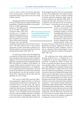 Fiscal Space, Debt Sustainability and Economic Growth                              65



severe in order to achieve the desired adjustment        the fiscal tightening policies that were recommended
in the current account; or that the architects of the    in most of these programmes. One implicit assump-
programmes did not expect these costs to be so high      tion seems to be that “private investment demand
in those countries.                                      is buoyant and fiscal contraction creates room for
                                                         private investment to be financed” (IMF, 2003: 6),
      Misjudging the effects of fiscal tightening seems meaning that the public and private sectors are in
to be the rule rather than the exception in IMF-backed competition with each other for the use of produc-
programmes. A detailed examination of fiscal adjust- tive resources – even during severe recessions – and
ment in 133 IMF-supported pro-                                                 that public sector expenditure
grammes in 70 countries carried                                                crowds out investment by the
out by the IMF’s Independent                                                   private sector. Another implicit
Evaluation Office (IEO) notes            IMF-sponsored programmes              assumption appears to be that
that there was “a tendency to            have systematically overes-           fiscal tightening is the key test of
adopt fiscal targets based on over-      timated economic recovery             a government’s determination to
optimistic assumptions about the         and	fiscal	consolidation.	            honour its debts, and is therefore
pace of economic recovery lead-                                                necessary for “a quick return of
ing inevitably to fiscal under per-                                            investor confidence and a rapid
formances” and “over-optimistic                                                pickup in growth.” In this view,
assumptions about the pace of revival of private invest- the pace of recovery of private sector demand, and
ment.” The report observes that “a more realistic particularly investment, “depends on investor con-
assessment in certain circumstances could have jus- fidence and financial market conditions, which in
tified the adoption of a more relaxed fiscal stance on turn are a function of the perceived degree of com-
contracyclical grounds” (IMF, 2003: vii).                mitment of the authorities to adhere to the program”
                                                         (IMF, 2003: 111).
      In country after country where fiscal tightening
was expected to both reduce the budget deficit and             The conflicting views about whether public
boost investment and economic growth, the opposite spending should be seen as a substitute for, or as
happened. Private sector demand and investment, in a complement to, private sector spending, revolve
particular, responded much more sluggishly than the around the “crowding-out” debate. For those who
IMF had expected. In addition, fiscal balances, on believe in crowding out effects, increases in govern-
average, failed to improve during the first two years ment spending reduce private expenditure. In this
of the fiscal adjustment programmes, even though this case, either supplementary spending is financed with
was an explicit goal of those programmes. The main borrowing and leads to a higher interest rate which
reason for the shortfalls in countries that made large lowers investment and consumption, or the govern-
fiscal adjustments was that government revenues ment opts to raise taxes to bridge the fiscal gap, which
fell far below expectations. On the other hand, the reduces private disposable income and demand.
spending cuts were on target.                            Hence, public stimulus will be irrelevant at best, and
                                                         may even be counterproductive if it raises concerns
      This record of failed IMF-sponsored adjust- among private investors. Theoretical models support-
ment programmes suggests that they are based on ing this view have been criticized for their unrealistic
a fundamental macroeconomic misconception. The assumptions – such as perfect foresight, infinite plan-
conceptual basis is not quite clear. The majority ning horizons, perfect capital markets, and an absence
of programmes reviewed by the IMF-IEO did not of distribution effects through taxation – which make
explain the links between the targeted fiscal adjust- them unsuitable for policy decisions in the real world.
ment and the envisaged improvement in the external In particular, their starting point usually assumes full
situation, or the assumptions driving the projected employment, when the discussion is precisely how
recovery of private spending and how it was linked to recover from an economic slump. Even in more
to the fiscal policies recommended. Indeed, there normal times, however, the empirical evidence for
seems to have been “surprisingly little rationale” for crowding out is weak at best (see box 3.1).
 