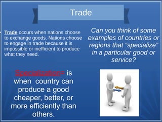 ●

Trade
Trade occurs when nations choose
to exchange goods. Nations choose
to engage in trade because it is
impossible or inefficient to produce
what they need.

Specialization= is
when country can
produce a good
cheaper, better, or
more efficiently than
others.

Can you think of some
examples of countries or
regions that “specialize”
in a particular good or
service?

 