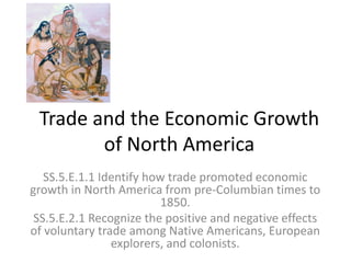 Trade and the Economic Growth
of North America
SS.5.E.1.1 Identify how trade promoted economic
growth in North America from pre-Columbian times to
1850.
SS.5.E.2.1 Recognize the positive and negative effects
of voluntary trade among Native Americans, European
explorers, and colonists.
 