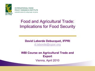 Food and Agricultural Trade:
Implications for Food Security


  David Laborde Debucquet, IFPRI
        d.laborde@cgiar.org

WBI Course on Agricultural Trade and
              Export
         Vienna, April 2010
 