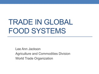 TRADE IN GLOBAL
FOOD SYSTEMS
Lee Ann Jackson
Agriculture and Commodities Division
World Trade Organization
 