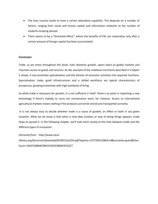 • The host country needs to have a certain absorptive capability. This depends on a number of
factors, ranging from social and human capital and information networks to the number of
students studying abroad.
• There seems to be a “threshold effect,” where the benefits of FDI can materialise only after a
certain amount of foreign capital has been accumulated.
Conclusion
Trade, as we stress throughout this book, fuels domestic growth, opens doors to global markets and
improves access to goods and services. As the example of the medieval merchants described in Chapter
2 shows, it also promotes specialisation and the division of economic activities into separate functions.
Specialisation, trade, good infrastructures and a skilled workforce are typical characteristics of
prosperous, growing economies with high standards of living.
So while trade is necessary for growth, it is not sufficient in itself. There’s no point in importing a new
technology if there’s nobody to carry out maintenance work, for instance. Access to international
agricultural markets means nothing if the products cannot be stored and transported correctly.
It is not always easy to decide whether trade is a cause of growth, an effect or both in any given
situation. What we do know is that when a new idea, product or way of doing things appears, trade
helps to spread it. In the following chapter, we’ll look more closely at the links between trade and the
different types of innovation.
Extracted from:  http://www.oecd-
ilibrary.org/docserver/download/0109121ec010.pdf?expires=1377762510&id=id&accname=guest&chec
ksum=1D45F3D8640784167425C06B47EF22C7  
 