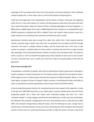advantage of the new opportunities have to be more dynamic and more productive in their traditional
markets to begin with. In other words, there is a kind of self-selection of exporting firms.
Trade also encourages gains from specialization and the division of labour. Previously, this happened
within the firm. In the auto industry, for instance, the big companies made most of the parts that went
into a vehicle themselves. Today, the industry still has a relatively high degree of vertical integration – a
BMW still has a BMW engine and is sold in a BMW dealership. But a modern car is assembled from over
30 000 components, compared with 700 in a Model-T Ford, and it doesn’t make economic sense for a
single company to try to develop all the mechanical and electronic parts it needs.
Specialization therefore takes place among firms rather than within firms. Trade expands potential
markets, and these larger markets mean that a firm can specialize more narrowly and still find enough
customers. The result is a deeper division of labour, and this means that even a firm from a small
country can prosper in activities where its home market is restricted. But even firms in large countries
take advantage of the international division of labour to reduce costs and expand sales. The extent to
which a country or a firm can benefit from global value chains depends on how much it costs to trade,
not only in financial terms such as tariffs, but in the time it takes to transport goods or deal with the
paperwork.
Does it have to be high-tech?
If specialization contributes to growth, what kinds of specialization should a government encourage or
should a company or investor concentrate on? The obvious answer would be the new dynamic sectors.
Profit margins are low in mature sectors and leave few resources for R&D and growth. Worse, in a free
trade regime, and given the pace of change in today’s economy, it would become harder and harder to
catch up, leaving those countries specializing in mature sectors further and further behind.
A look at productivity growth statistics for manufacturing lends some support to this argument. A study
of US data over 1960-1996 shows that, as you might expect, computer-related sectors have the fastest
productivity growth. But a closer look reveals some interesting changes over time. For a start,
“computer-related” is a huge category and while this broad definition is at the top of the classification,
the subsectors that compose it change places over time. Semiconductors were in sixth place over 1960-
1987, with computer storage devices taking first place. Over the following ten years, storage slips to
seventh place, and semiconductors are top. Even more interesting, the entire ranking for the first period
consists of what most of us would spontaneously consider as high-tech sectors. But take a look at the
 