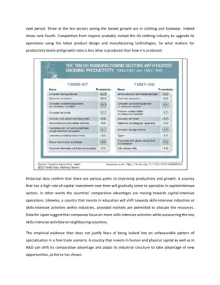 next period. Three of the ten sectors seeing the fastest growth are in clothing and footwear. Indeed
shoes rank fourth. Competition from imports probably incited the US clothing industry to upgrade its
operations using the latest product design and manufacturing technologies. So what matters for
productivity levels and growth rates is less what is produced than how it is produced.
Historical data confirm that there are various paths to improving productivity and growth. A country
that has a high rate of capital investment over time will gradually come to specialise in capitalintensive
sectors. In other words the countries’ comparative advantages are moving towards capital-intensive
operations. Likewise, a country that invests in education will shift towards skills-intensive industries or
skills-intensive activities within industries, provided markets are permitted to allocate the resources.
Data for Japan suggest that companies focus on more skills-intensive activities while outsourcing the less
skills intensive activities to neighbouring countries.
The empirical evidence then does not justify fears of being locked into an unfavourable pattern of
specialisation in a free trade scenario. A country that invests in human and physical capital as well as in
R&D can shift its comparative advantage and adapt its industrial structure to take advantage of new
opportunities, as Korea has shown.
 