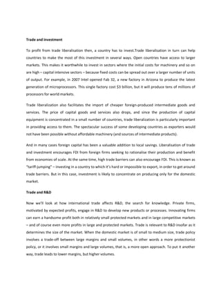 Trade and investment
To profit from trade liberalisation then, a country has to invest.Trade liberalisation in turn can help
countries to make the most of this investment in several ways. Open countries have access to larger
markets. This makes it worthwhile to invest in sectors where the initial costs for machinery and so on
are high – capital intensive sectors – because fixed costs can be spread out over a larger number of units
of output. For example, in 2007 Intel opened Fab 32, a new factory in Arizona to produce the latest
generation of microprocessors. This single factory cost $3 billion, but it will produce tens of millions of
processors for world markets.
Trade liberalization also facilitates the import of cheaper foreign-produced intermediate goods and
services. The price of capital goods and services also drops, and since the production of capital
equipment is concentrated in a small number of countries, trade liberalization is particularly important
in providing access to them. The spectacular success of some developing countries as exporters would
not have been possible without affordable machinery (and sources of intermediate products).
And in many cases foreign capital has been a valuable addition to local savings. Liberalisation of trade
and investment encourages FDI from foreign firms seeking to rationalise their production and benefit
from economies of scale. At the same time, high trade barriers can also encourage FDI. This is known as
“tariff-jumping” – investing in a country to which it’s hard or impossible to export, in order to get around
trade barriers. But in this case, investment is likely to concentrate on producing only for the domestic
market.
Trade and R&D
Now we’ll look at how international trade affects R&D, the search for knowledge. Private firms,
motivated by expected profits, engage in R&D to develop new products or processes. Innovating firms
can earn a handsome profit both in relatively small protected markets and in large competitive markets
– and of course even more profits in large and protected markets. Trade is relevant to R&D insofar as it
determines the size of the market. When the domestic market is of small to medium size, trade policy
involves a trade-off between large margins and small volumes, in other words a more protectionist
policy, or it involves small margins and large volumes, that is, a more open approach. To put it another
way, trade leads to lower margins, but higher volumes.
 