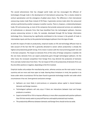 The second phenomenon that has changed world trade and has encouraged the diffusion of
technologies through trade is the development of international outsourcing. This is closely related to
vertical specialisation and the emergence of global value chains. The difference is that international
outsourcing creates trade flows instead of FDI flows. It generates services trade when the outsourced
activity is performed by another company in another country. There is, however, a relationship between
trade, FDI and outsourcing, as most of the companies that provide outsourced services are subsidiaries
of multinationals or domestic firms that have benefited from the technological spillovers. Business
process outsourcing services in India, for example, developed through FDI by foreign information
technology firms. Outsourcing has significantly contributed to the increase in the growth of trade in
intermediate inputs and thus to the potential technological spillovers from this type of trade.
As with the impact of trade on productivity, empirical studies on FDI and technology diffusion have to
take account of the fact that FDI is generally attracted to sectors where productivity is already the
highest and productivity growth strong. Firms invest in sectors with the most promising growth rate and
in the best companies. The impact on domestic firms of the entry of foreign companies is twofold. On
the one hand, domestic firms can expect productivity gains through technological spillovers. On the
other hand, the increased competition from foreign firms may diminish the production of domestic
firms and take market share from them. The net impact of FDI on the productivity of domestic firms can
thus be either positive or negative, depending on the firm involved.
Empirical studies only analyse the manufacturing sector, whereas services are the main sector in many
countries and are more and more open to trade. Bearing these limitations in mind, the question is to
know under what circumstances FDI has been found to generate technology transfer and under which
circumstances it has not. Some general conclusions emerge:
• Spillovers are more likely in joint-ventures or companies whose capital is shared between
domestic and foreign investors.
• Technological spillovers will only occur if there are interactions between local and foreign
producers or workers.
• Export-oriented FDI or FDI to improve efficiency is more often associated with positive spillovers
than FDI that merely seeks to jump tariff barriers and exploit protected local markets.
• The productivity difference between domestic and foreign firms should not be too wide.
 