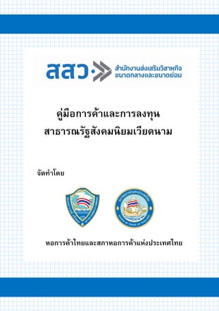 คู่มือการค้าและการลงทุนสาธารณรัฐสังคมนิยมเวียดนาม 1
จัดทาโดย
คู่มือการค้าและการลงทุน
สาธารณรัฐสังคมนิยมเวียดนาม
หอการค้าไทยและสภาหอการค้าแห่งประเทศไทย
 