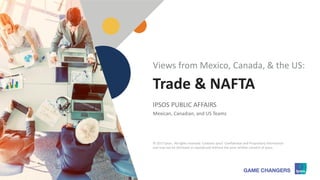 © 2017 Ipsos
1
Trade & NAFTA
IPSOS PUBLIC AFFAIRS
Mexican, Canadian, and US Teams
Views from Mexico, Canada, & the US:
© 2017 Ipsos. All rights reserved. Contains Ipsos' Confidential and Proprietary information
and may not be disclosed or reproduced without the prior written consent of Ipsos.
 