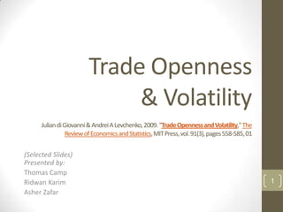Trade Openness
                              & Volatility
      Julian di Giovanni & Andrei A Levchenko, 2009. "Trade Openness and Volatility,"The
                 Review of Economics and Statistics, MIT Press, vol. 91(3), pages 558-585, 01

(Selected Slides)
Presented by:
Thomas Camp
Ridwan Karim                                                                                    1
Asher Zafar
 