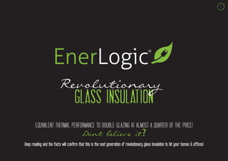 1




                         Revolutionary
                                     glass insulation
        EQUIVALENT THERMAL PERFORMANCE TO DOUBLE GLAZING AT ALMOST A QUARTER OF THE PRICE!
                                           Don’t believe it?
Keep reading and the facts will confirm that this is the next generation of revolutionary glass insulation to hit your homes & offices!
 