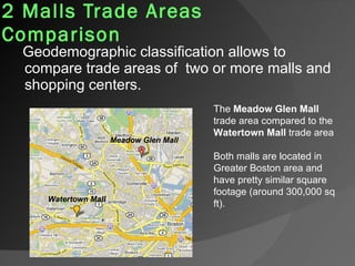 2 Malls Trade Areas Comparison   Geodemographic classification allows to compare trade areas of  two or more malls and shopping centers. Both malls are located in Greater Boston area and have pretty similar square footage (around 300,000 sq ft). The  Meadow Glen Mall  trade area compared to the  Watertown Mall  trade area Meadow Glen Mall Watertown Mall 