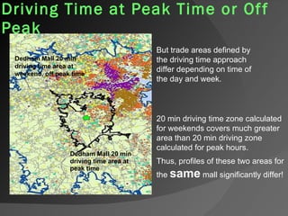 Driving Time at Peak Time or Off Peak   Dedham Mall 20 min driving time area at  peak time Dedham Mall 20 min driving time area at  weekend, off peak time 20 min driving time zone calculated for weekends covers much greater area than 20 min driving zone calculated for peak hours.  Thus, profiles of these two areas for the  same  mall significantly differ!  But trade areas defined by the driving time approach differ depending on time of the day and week. 