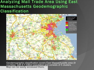 Analyzing Mall Trade Area Using East Massachusetts Geodemographic Classification   Geodemographic classification covers East Massachusetts area (9 counties)  with 5.1 million population and consists of 5 clusters.  Map can be easily accessed there .   