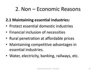 2. Non – Economic Reasons
2.1 Maintaining essential industries:
• Protect essential domestic industries
• Financial inclusion of necessities
• Rural penetration at affordable prices
• Maintaining competitive advantages in
essential industries.
• Water, electricity, banking, railways, etc.
10International Business - Jatin Vaid
 