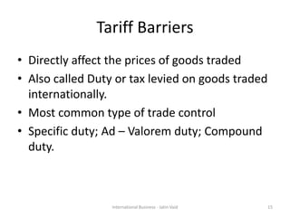 Tariff Barriers
• Directly affect the prices of goods traded
• Also called Duty or tax levied on goods traded
internationally.
• Most common type of trade control
• Specific duty; Ad – Valorem duty; Compound
duty.
15International Business - Jatin Vaid
 