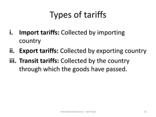 Types of tariffs
i. Import tariffs: Collected by importing
country
ii. Export tariffs: Collected by exporting country
iii. Transit tariffs: Collected by the country
through which the goods have passed.
16International Business - Jatin Vaid
 