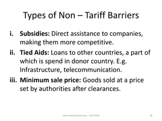 Types of Non – Tariff Barriers
i. Subsidies: Direct assistance to companies,
making them more competitive.
ii. Tied Aids: Loans to other countries, a part of
which is spend in donor country. E.g.
Infrastructure, telecommunication.
iii. Minimum sale price: Goods sold at a price
set by authorities after clearances.
18International Business - Jatin Vaid
 