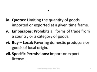 .
iv. Quotas: Limiting the quantity of goods
imported or exported at a given time frame.
v. Embargoes: Prohibits all forms of trade from
a country or a category of goods.
vi. Buy – Local: Favoring domestic producers or
goods of local origin.
vii. Specific Permissions: import or export
license.
19International Business - Jatin Vaid
 