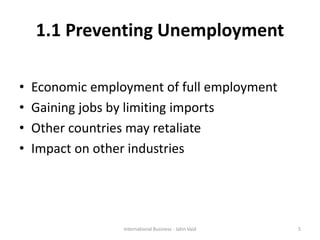 1.1 Preventing Unemployment
• Economic employment of full employment
• Gaining jobs by limiting imports
• Other countries may retaliate
• Impact on other industries
International Business - Jatin Vaid 5
 
