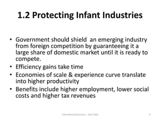 1.2 Protecting Infant Industries
• Government should shield an emerging industry
from foreign competition by guaranteeing it a
large share of domestic market until it is ready to
compete.
• Efficiency gains take time
• Economies of scale & experience curve translate
into higher productivity
• Benefits include higher employment, lower social
costs and higher tax revenues
6International Business - Jatin Vaid
 