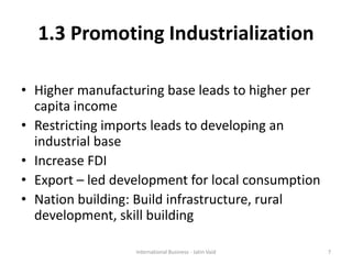 1.3 Promoting Industrialization
• Higher manufacturing base leads to higher per
capita income
• Restricting imports leads to developing an
industrial base
• Increase FDI
• Export – led development for local consumption
• Nation building: Build infrastructure, rural
development, skill building
7International Business - Jatin Vaid
 