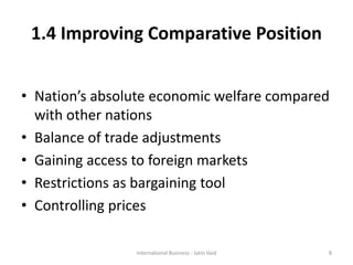 1.4 Improving Comparative Position
• Nation’s absolute economic welfare compared
with other nations
• Balance of trade adjustments
• Gaining access to foreign markets
• Restrictions as bargaining tool
• Controlling prices
8International Business - Jatin Vaid
 