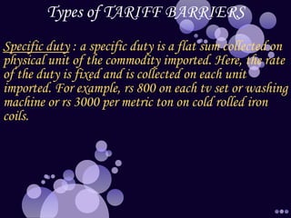 Types of TARIFF BARRIERS
Specific duty : a specific duty is a flat sum collected on
physical unit of the commodity imported. Here, the rate
of the duty is fixed and is collected on each unit
imported. For example, rs 800 on each tv set or washing
machine or rs 3000 per metric ton on cold rolled iron
coils.
 