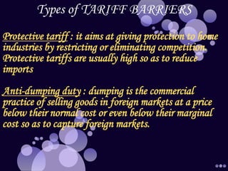 Types of TARIFF BARRIERS
Protective tariff : it aims at giving protection to home
industries by restricting or eliminating competition.
Protective tariffs are usually high so as to reduce
imports
Anti-dumping duty : dumping is the commercial
practice of selling goods in foreign markets at a price
below their normal cost or even below their marginal
cost so as to capture foreign markets.
 