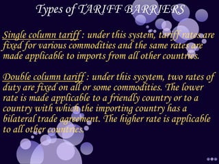 Types of TARIFF BARRIERS
Single column tariff : under this system, tariff rates are
fixed for various commodities and the same rates are
made applicable to imports from all other countries.
Double column tariff : under this sysytem, two rates of
duty are fixed on all or some commodities. The lower
rate is made applicable to a friendly country or to a
country with which the importing country has a
bilateral trade agreement. The higher rate is applicable
to all other countries.
 