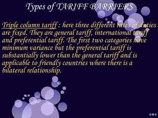 Types of TARIFF BARRIERS
Triple column tariff : here three different rates of duties
are fixed. They are general tariff, international tariff
and preferential tariff. The first two categories have
minimum variance but the preferential tariff is
substantially lower than the general tariff and is
applicable to friendly countries where there is a
bilateral relationship.
 