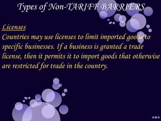 Types of Non-TARIFF BARRIERS
Licenses
Countries may use licenses to limit imported goods to
specific businesses. If a business is granted a trade
license, then it permits it to import goods that otherwise
are restricted for trade in the country.
 