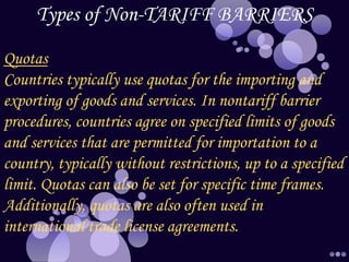 Types of Non-TARIFF BARRIERS
Quotas
Countries typically use quotas for the importing and
exporting of goods and services. In nontariff barrier
procedures, countries agree on specified limits of goods
and services that are permitted for importation to a
country, typically without restrictions, up to a specified
limit. Quotas can also be set for specific time frames.
Additionally, quotas are also often used in
international trade license agreements.
 