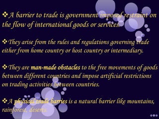 A barrier to trade is government imposed restraint on
the flow of international goods or services.
They arise from the rules and regulations governing trade
either from home country or host country or intermediary.
They are man-made obstacles to the free movements of goods
between different countries and impose artificial restrictions
on trading activities between countries.
A physical trade barries is a natural barrier like mountains,
rainforest, deserts.
 