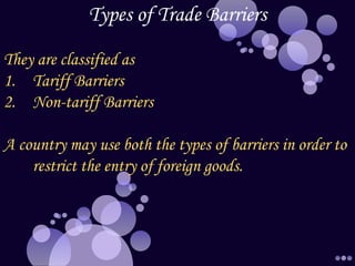 Types of Trade Barriers
They are classified as
1. Tariff Barriers
2. Non-tariff Barriers
A country may use both the types of barriers in order to
restrict the entry of foreign goods.
 