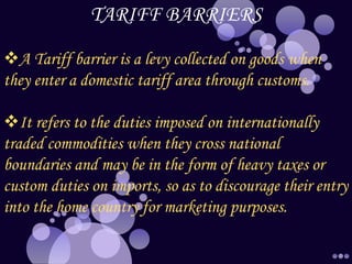 TARIFF BARRIERS
A Tariff barrier is a levy collected on goods when
they enter a domestic tariff area through customs.
It refers to the duties imposed on internationally
traded commodities when they cross national
boundaries and may be in the form of heavy taxes or
custom duties on imports, so as to discourage their entry
into the home country for marketing purposes.
 