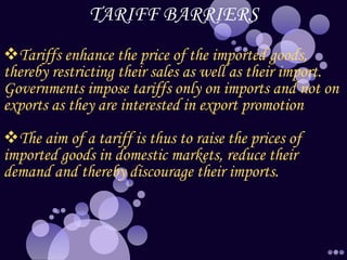 TARIFF BARRIERS
Tariffs enhance the price of the imported goods,
thereby restricting their sales as well as their import.
Governments impose tariffs only on imports and not on
exports as they are interested in export promotion
The aim of a tariff is thus to raise the prices of
imported goods in domestic markets, reduce their
demand and thereby discourage their imports.
 