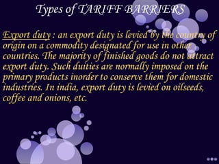 Types of TARIFF BARRIERS
Export duty : an export duty is levied by the country of
origin on a commodity designated for use in other
countries. The majority of finished goods do not attract
export duty. Such duities are normally imposed on the
primary products inorder to conserve them for domestic
industries. In india, export duty is levied on oilseeds,
coffee and onions, etc.
 