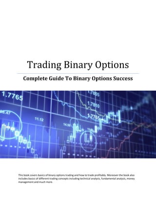 Trading Binary Options
    Complete Guide To Binary Options Success




This book covers basics of binary options trading and how to trade profitably. Moreover the book also
includes basics of different trading concepts including technical analysis, fundamental analysis, money
management and much more.
 