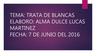 TEMA: TRATA DE BLANCAS
ELABORO: ALMA DULCE LUCAS
MARTINEZ
FECHA: 7 DE JUNIO DEL 2016
 