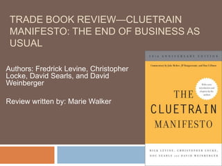 Trade Book Review—Cluetrain Manifesto: The end of business as usual Authors: Fredrick Levine, Christopher Locke, David Searls, and David Weinberger Review written by: Marie Walker 