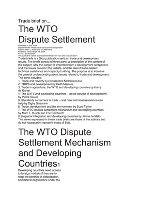 Trade brief on...

The WTO
Dispute Settlement
Published by Sida 2004
Department for Infrastructure and Economic Cooperation
Authors: Marc L. Busch and Eric Reinhardt
Printed by Edita Sverige AB, 2004
Art. no.: SIDA3600en
This publication can be downloaded/ordered from www.sida.se/publications
Trade briefs is a Sida publication serie on trade and development
issues. The briefs consist of three parts: a description of the content of
the subject, why the subject is important from a development perspective
and the issues raised in the debate, and the role of trade-related
technical assistance and capacity building. The purpose is to increase
the general understanding about issues related to trade and development.
The serie includes:
1. Trade and poverty by Constantine Michalopoulos
2. TRIPS and development by Keith Maskus
3. Trade in agriculture, the WTO and developing countries by Harry
de Gorter
4. The GATS and developing countries – at the service of development?
by Pierre Sauvé
5. Standards as barriers to trade – and how technical assistance can
help by Digby Gascoine
6. Trade, development and the environment by Scott Taylor
7. The WTO dispute settlement mechanism and developing countries
by Marc L. Busch and Eric Reinhardt
8. Regional integration and developing countries by Jaime de Melo
The views expressed in these trade briefs are those of the authors and
do not necessarily represent those of Sida.
1



The WTO Dispute
Settlement Mechanism
and Developing
Countries1
Developing countries need access
to foreign markets if they are to
reap the benefits of globalization.
Multilateral negotiations under the
 